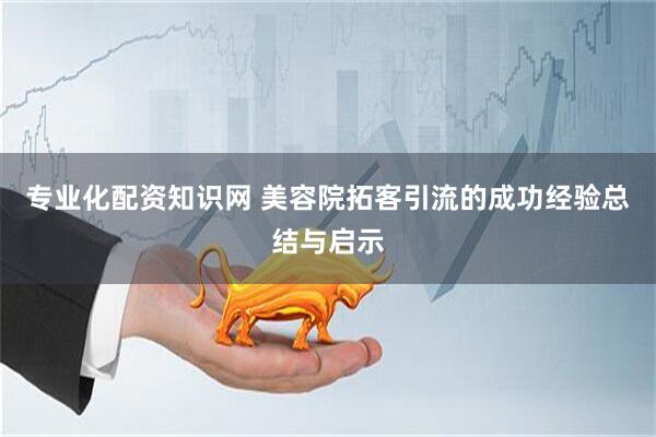 专业化配资知识网 美容院拓客引流的成功经验总结与启示