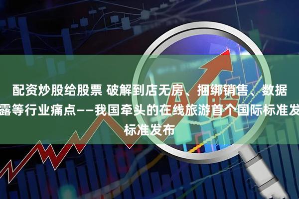 配资炒股给股票 破解到店无房、捆绑销售、数据泄露等行业痛点——我国牵头的在线旅游首个国际标准发布