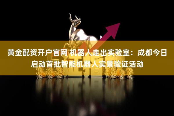 黄金配资开户官网 机器人走出实验室：成都今日启动首批智能机器人实景验证活动