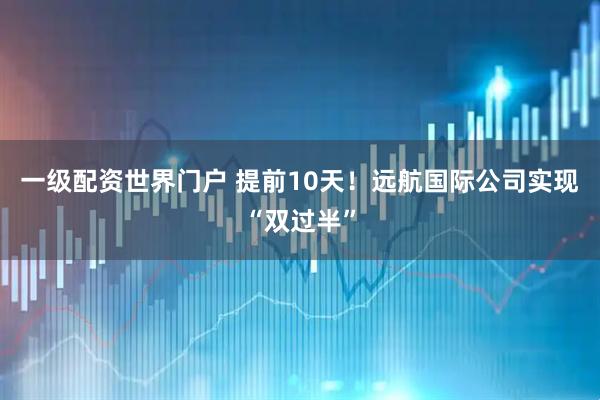 一级配资世界门户 提前10天！远航国际公司实现“双过半”