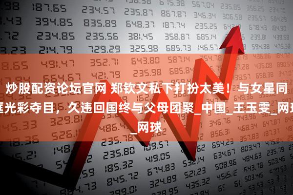 炒股配资论坛官网 郑钦文私下打扮太美！与女星同框光彩夺目，久违回国终与父母团聚_中国_王玉雯_网球