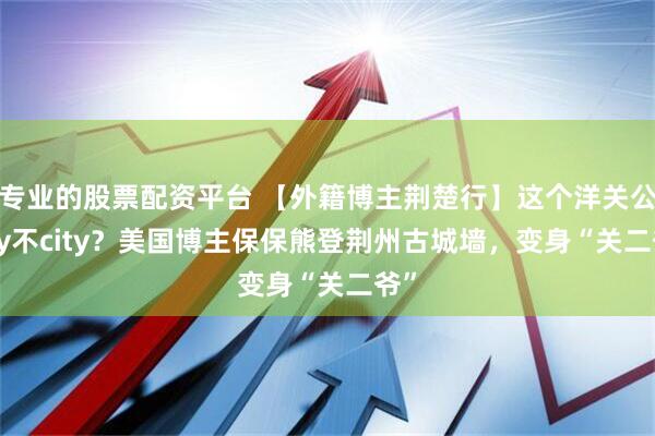 专业的股票配资平台 【外籍博主荆楚行】这个洋关公city不city？美国博主保保熊登荆州古城墙，变身“关二爷”