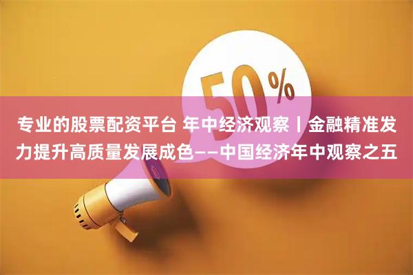 专业的股票配资平台 年中经济观察丨金融精准发力提升高质量发展成色——中国经济年中观察之五