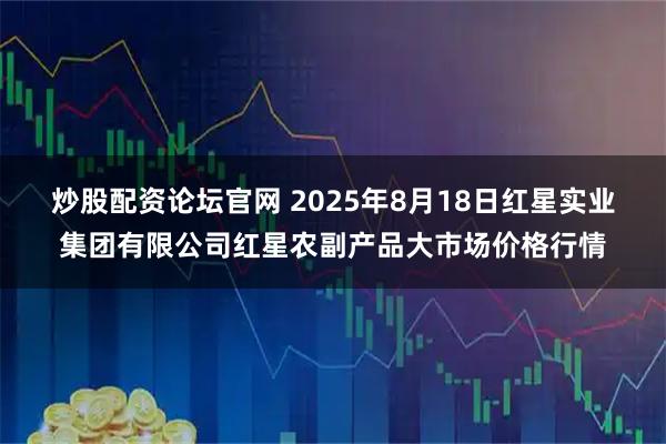 炒股配资论坛官网 2025年8月18日红星实业集团有限公司红星农副产品大市场价格行情