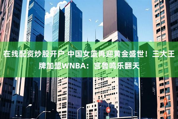 在线配资炒股开户 中国女篮再迎黄金盛世！三大王牌加盟WNBA：宫鲁鸣乐翻天