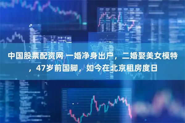 中国股票配资网 一婚净身出户，二婚娶美女模特，47岁前国脚，如今在北京租房度日