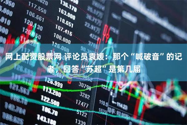 网上配资股票网 评论员袁媛：那个“喊破音”的记者，回答“苏超”是第几届