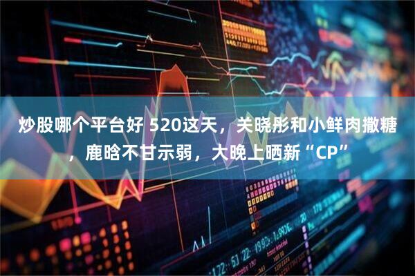 炒股哪个平台好 520这天，关晓彤和小鲜肉撒糖，鹿晗不甘示弱，大晚上晒新“CP”