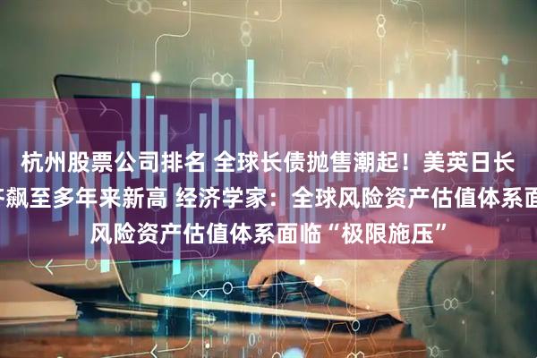 杭州股票公司排名 全球长债抛售潮起！美英日长债收益率罕见齐飙至多年来新高 经济学家：全球风险资产估值体系面临“极限施压”