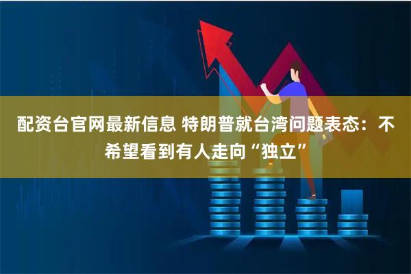 配资台官网最新信息 特朗普就台湾问题表态：不希望看到有人走向“独立”