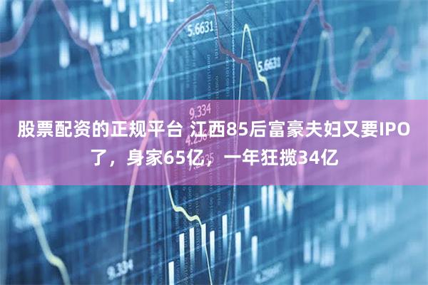 股票配资的正规平台 江西85后富豪夫妇又要IPO了，身家65亿，一年狂揽34亿