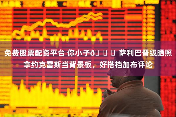 免费股票配资平台 你小子😂萨利巴晋级晒照拿约克雷斯当背景板，好搭档加布评论