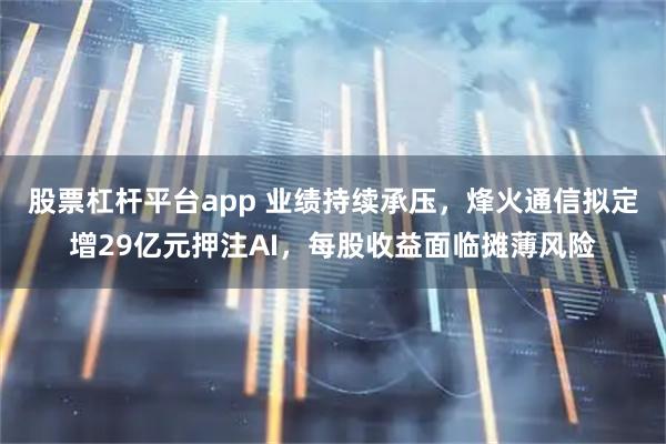 股票杠杆平台app 业绩持续承压，烽火通信拟定增29亿元押注AI，每股收益面临摊薄风险
