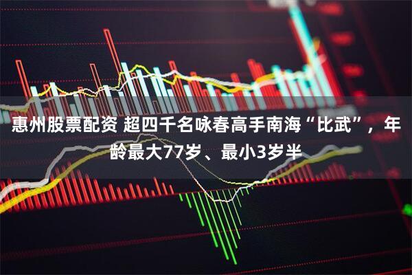 惠州股票配资 超四千名咏春高手南海“比武”，年龄最大77岁、最小3岁半