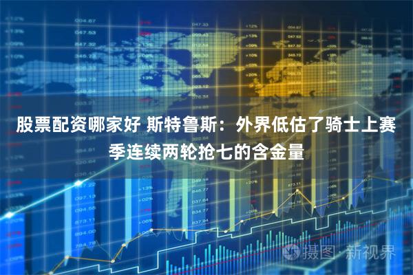 股票配资哪家好 斯特鲁斯：外界低估了骑士上赛季连续两轮抢七的含金量